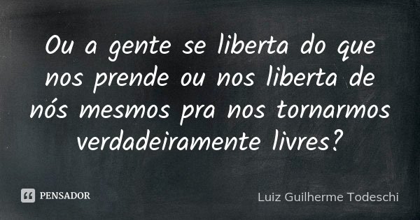 Ou a gente se liberta do que nos prende ou nos liberta de nós mesmos pra nos tornarmos verdadeiramente livres?... Frase de Luiz Guilherme Todeschi.