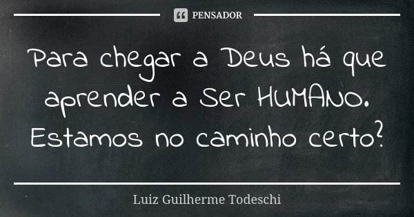 Para chegar a Deus há que aprender a Ser HUMANO. Estamos no caminho certo?... Frase de Luiz Guilherme Todeschi.