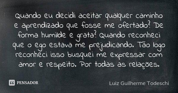 Quando eu decidi aceitar qualquer caminho e aprendizado que fosse me ofertado? De forma humilde e grata? Quando reconheci que o ego estava me prejudicando. Tão ... Frase de Luiz Guilherme Todeschi.