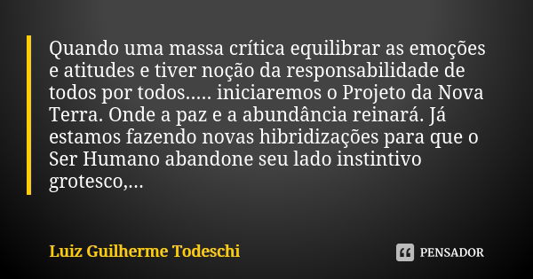 Quando uma massa crítica equilibrar as emoções e atitudes e tiver noção da responsabilidade de todos por todos..... iniciaremos o Projeto da Nova Terra. Onde a ... Frase de Luiz Guilherme Todeschi.