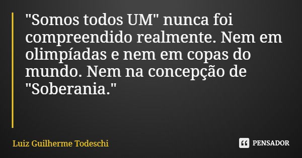 "Somos todos UM" nunca foi compreendido realmente. Nem em olimpíadas e nem em copas do mundo. Nem na concepção de "Soberania."... Frase de Luiz Guilherme Todeschi.