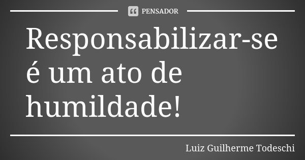 Responsabilizar-se é um ato de humildade!... Frase de Luiz Guilherme Todeschi.