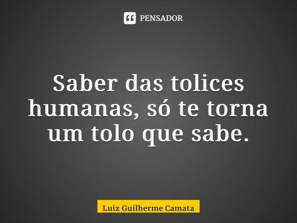 ⁠Saber das tolices humanas, só te torna um tolo que sabe.... Frase de Luiz Guilherme Camata.
