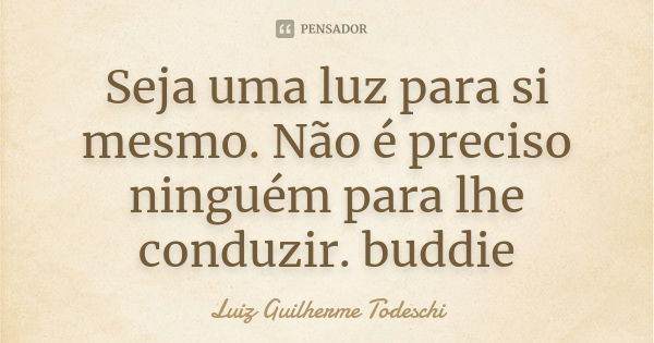 Seja uma luz para si mesmo. Não é preciso ninguém para lhe conduzir. buddie... Frase de Luiz Guilherme Todeschi.