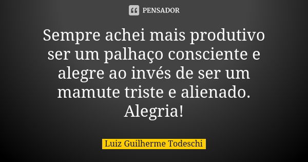 Sempre achei mais produtivo ser um palhaço consciente e alegre ao invés de ser um mamute triste e alienado. Alegria!... Frase de Luiz Guilherme Todeschi.