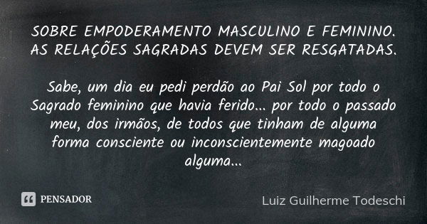 SOBRE EMPODERAMENTO MASCULINO E FEMININO. AS RELAÇÕES SAGRADAS DEVEM SER RESGATADAS. Sabe, um dia eu pedi perdão ao Pai Sol por todo o Sagrado feminino que havi... Frase de Luiz Guilherme Todeschi.