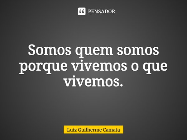 Somos quem somos porque vivemos o que vivemos.... Frase de Luiz Guilherme Camata.
