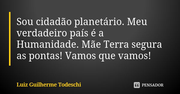 Sou cidadão planetário. Meu verdadeiro país é a Humanidade. Mãe Terra segura as pontas! Vamos que vamos!... Frase de Luiz Guilherme Todeschi.