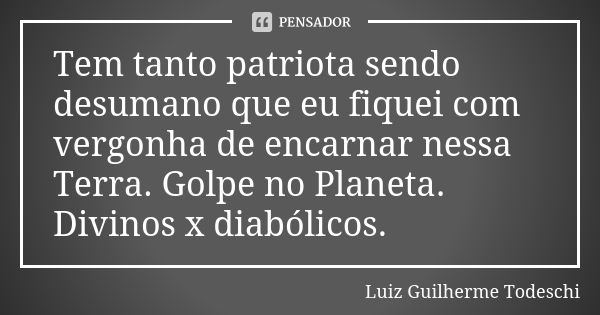 Tem tanto patriota sendo desumano que eu fiquei com vergonha de encarnar nessa Terra. Golpe no Planeta. Divinos x diabólicos.... Frase de Luiz Guilherme Todeschi.