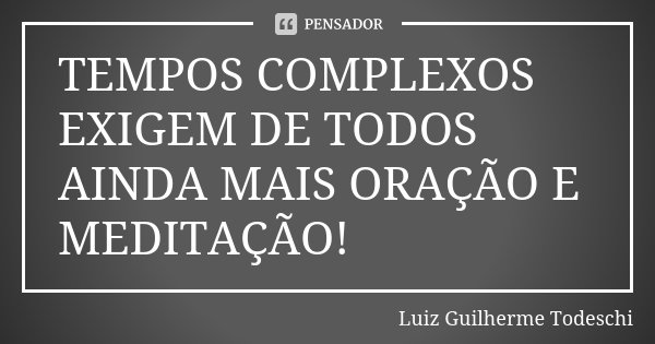 TEMPOS COMPLEXOS EXIGEM DE TODOS AINDA MAIS ORAÇÃO E MEDITAÇÃO!... Frase de Luiz Guilherme Todeschi.