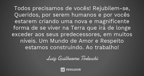 Todos precisamos de vocês! Rejubilem-se, Queridos, por serem humanos e por vocês estarem criando uma nova e magnificente forma de se viver na Terra que irá de l... Frase de Luiz Guilherme Todeschi.