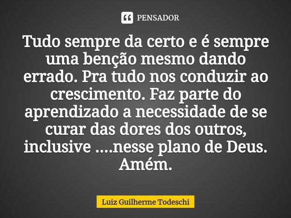 ⁠Tudo sempre da certo e é sempre uma benção mesmo dando errado. Pra tudo nos conduzir ao crescimento. Faz parte do aprendizado a necessidade de se curar das dor... Frase de Luiz Guilherme Todeschi.