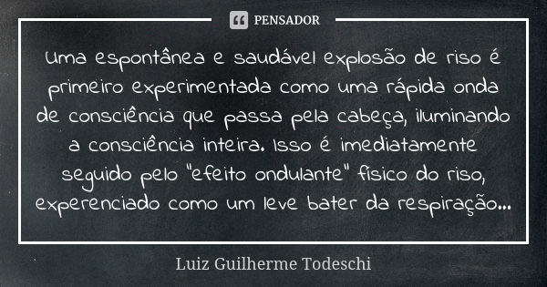 Uma espontânea e saudável explosão de riso é primeiro experimentada como uma rápida onda de consciência que passa pela cabeça, iluminando a consciência inteira.... Frase de Luiz Guilherme Todeschi.