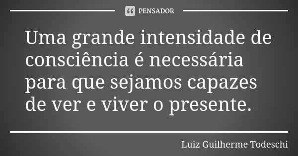 Uma grande intensidade de consciência é necessária para que sejamos capazes de ver e viver o presente.... Frase de Luiz Guilherme Todeschi.