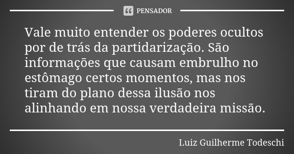 Vale muito entender os poderes ocultos por de trás da partidarização. São informações que causam embrulho no estômago certos momentos, mas nos tiram do plano de... Frase de Luiz Guilherme Todeschi.