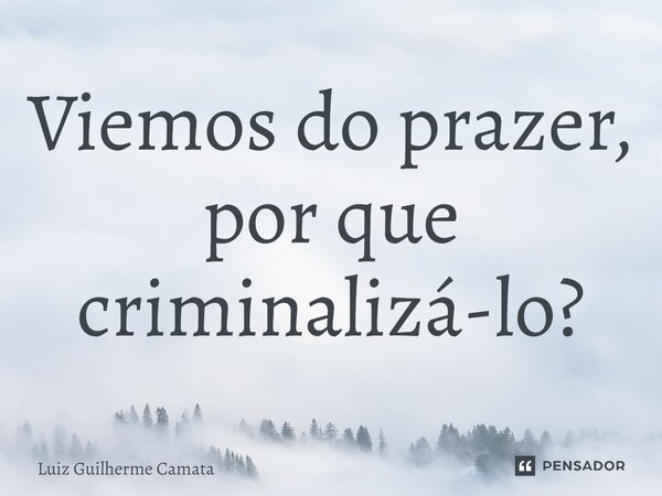 Viemos do prazer, por que criminalizá-lo?... Frase de Luiz Guilherme Camata.