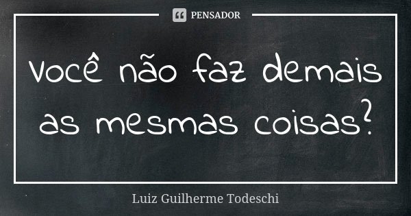 Você não faz demais as mesmas coisas?... Frase de Luiz Guilherme Todeschi.