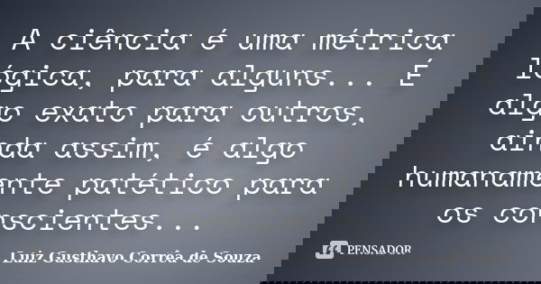 A ciência é uma métrica lógica, para alguns... É algo exato para outros, ainda assim, é algo humanamente patético para os conscientes...... Frase de Luiz Gusthavo Corrêa de Souza.