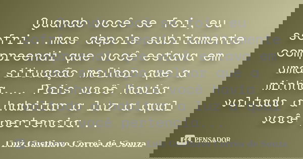 Quando você se foi, eu sofri...mas depois subitamente compreendi que você estava em uma situação melhor que a minha... Pois você havia voltado a habitar a luz a... Frase de Luiz Gusthavo Corrêa de Souza.