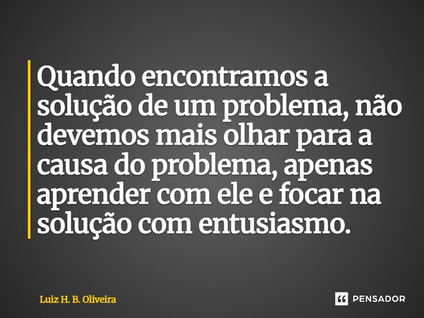 ⁠⁠Quando encontramos a solução de um problema, não devemos mais olhar para a causa do problema, apenas aprender com ele e focar na solução com entusiasmo.... Frase de Luiz H. B. Oliveira.