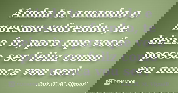Ainda te amando e mesmo sofrendo, te deixo ir, para que você possa ser feliz como eu nunca vou ser!... Frase de Luiz H. M. Vignoli.