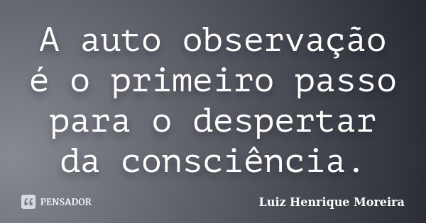 A auto observação é o primeiro passo para o despertar da consciência.... Frase de Luiz Henrique Moreira.