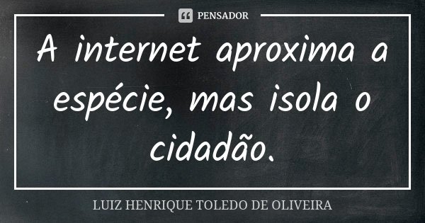 A internet aproxima a espécie, mas isola o cidadão.... Frase de Luiz Henrique Toledo de Oliveira.