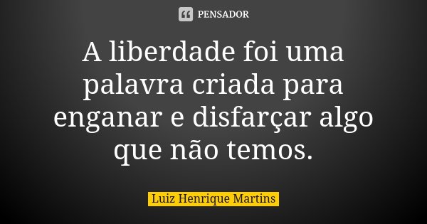 A liberdade foi uma palavra criada para enganar e disfarçar algo que não temos.... Frase de Luiz Henrique Martins.