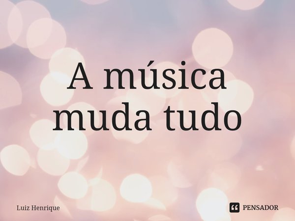 ⁠A música muda tudo... Frase de Luiz Henrique.