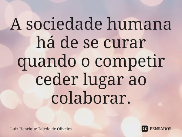 ⁠A sociedade humana há de se curar quando o competir ceder lugar ao colaborar.... Frase de LUIZ HENRIQUE TOLEDO DE OLIVEIRA.