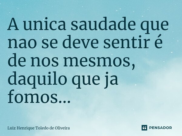 ⁠A unica saudade que nao se deve sentir é de nos mesmos, daquilo que ja fomos...... Frase de LUIZ HENRIQUE TOLEDO DE OLIVEIRA.