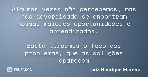 Algumas vezes não percebemos, mas nas adversidade se encontram nossas maiores oportunidades e aprendizados. Basta tirarmos o foco dos problemas, que as soluções... Frase de Luiz Henrique Moreira.