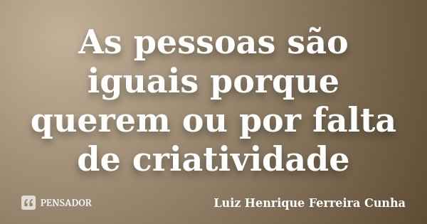 As pessoas são iguais porque querem ou por falta de criatividade... Frase de Luiz Henrique Ferreira Cunha.