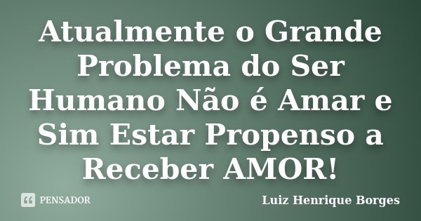 Atualmente o Grande Problema do Ser Humano Não é Amar e Sim Estar Propenso a Receber AMOR!... Frase de Luiz Henrique Borges.