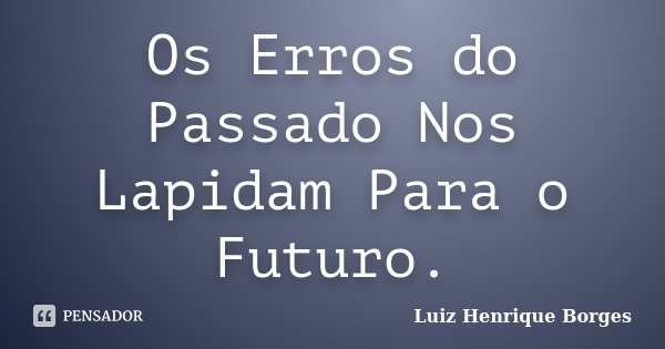 Os Erros do Passado Nos Lapidam Para o Futuro.... Frase de Luiz Henrique Borges.