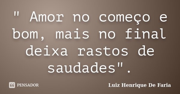 " Amor no começo e bom, mais no final deixa rastos de saudades".... Frase de Luiz Henrique De Faria.