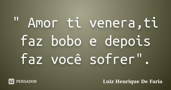 " Amor ti venera,ti faz bobo e depois faz você sofrer".... Frase de Luiz Henrique De Faria.