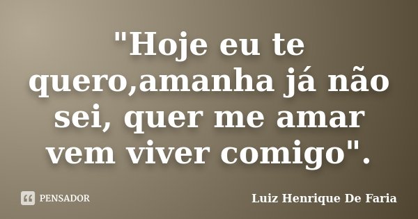 "Hoje eu te quero,amanha já não sei, quer me amar vem viver comigo".... Frase de Luiz Henrique De Faria.