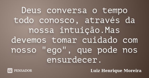 Deus conversa o tempo todo conosco, através da nossa intuição.Mas devemos tomar cuidado com nosso "ego", que pode nos ensurdecer.... Frase de Luiz Henrique Moreira.