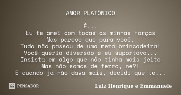 AMOR PLATÔNICO É... Eu te amei com todas as minhas forças Mas parece que para você, Tudo não passou de uma mera brincadeira! Você queria diversão e eu suportava... Frase de Luiz Henrique e Emmanuele.