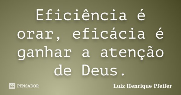 Eficiência é orar, eficácia é ganhar a atenção de Deus.... Frase de Luiz Henrique Pfeifer.