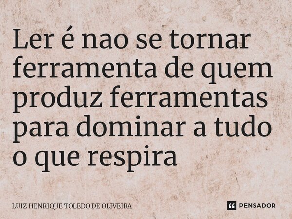 Ler é nao se tornar ferramenta de quem produz ferramentas para dominar a tudo o que respira... Frase de LUIZ HENRIQUE TOLEDO DE OLIVEIRA.