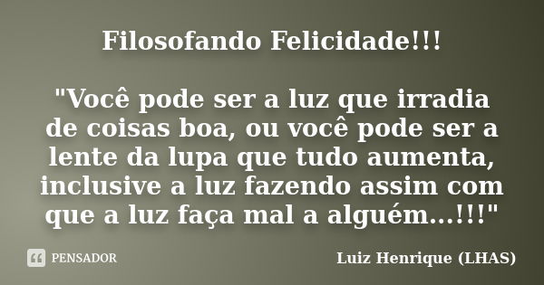 Filosofando Felicidade!!! "Você pode ser a luz que irradia de coisas boa, ou você pode ser a lente da lupa que tudo aumenta, inclusive a luz fazendo assim ... Frase de Luiz Henrique (LHAS).