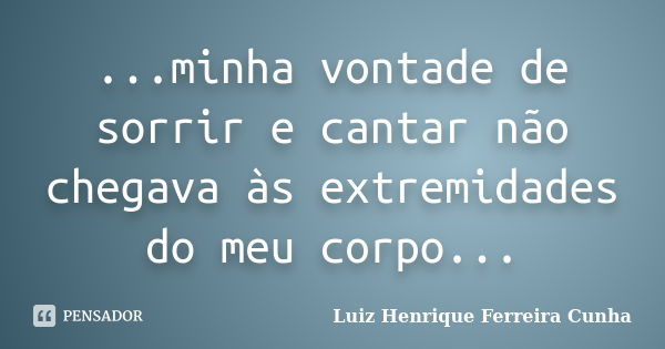 ...minha vontade de sorrir e cantar não chegava às extremidades do meu corpo...... Frase de Luiz Henrique Ferreira Cunha.