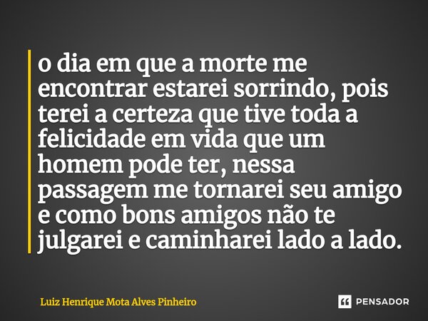 ⁠o dia em que a morte me encontrar estarei sorrindo, pois terei a certeza que tive toda a felicidade em vida que um homem pode ter, nessa passagem me tornarei s... Frase de Luiz Henrique Mota Alves Pinheiro.