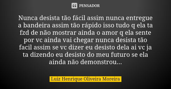 Nunca desista tão fácil assim nunca entregue a bandeira assim tão rápido isso tudo q ela ta fzd de não mostrar ainda o amor q ela sente por vc ainda vai chegar ... Frase de Luiz Henrique Oliveira Moreira.