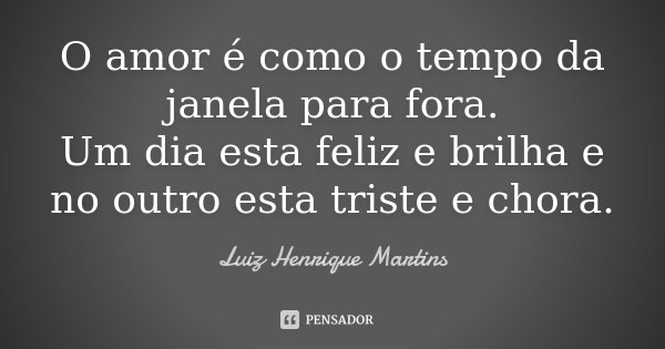 O amor é como o tempo da janela para fora. Um dia esta feliz e brilha e no outro esta triste e chora.... Frase de Luiz Henrique Martins.
