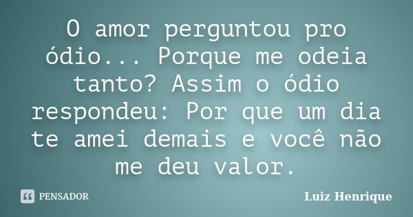 O amor perguntou pro ódio... Porque me odeia tanto? Assim o ódio respondeu: Por que um dia te amei demais e você não me deu valor.... Frase de Luiz Henrique.