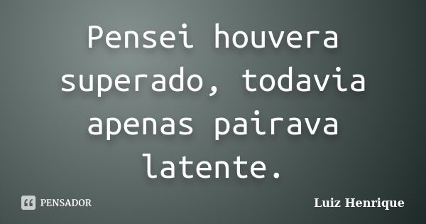 Pensei houvera superado, todavia apenas pairava latente.... Frase de Luiz Henrique.