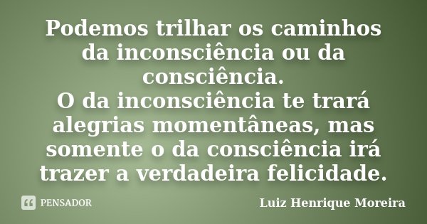 Podemos trilhar os caminhos da inconsciência ou da consciência. O da inconsciência te trará alegrias momentâneas, mas somente o da consciência irá trazer a verd... Frase de Luiz Henrique Moreira.